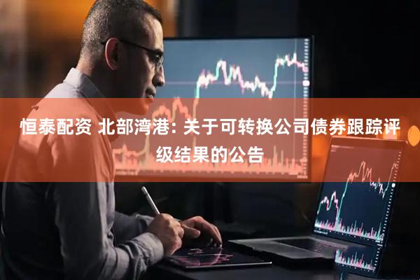 恒泰配资 北部湾港: 关于可转换公司债券跟踪评级结果的公告