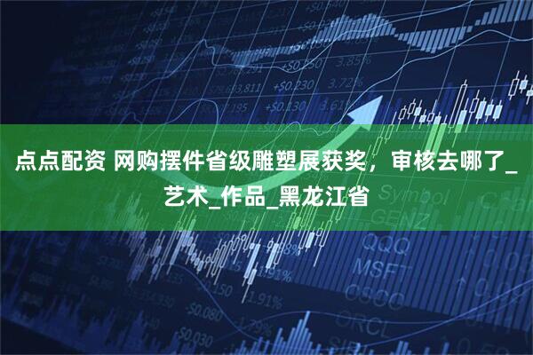 点点配资 网购摆件省级雕塑展获奖，审核去哪了_艺术_作品_黑龙江省