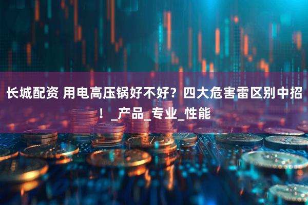 长城配资 用电高压锅好不好？四大危害雷区别中招！_产品_专业_性能