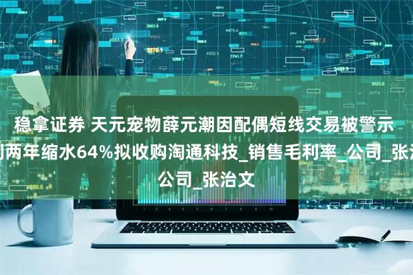 稳拿证券 天元宠物薛元潮因配偶短线交易被警示 净利两年缩水64%拟收购淘通科技_销售毛利率_公司_张治文