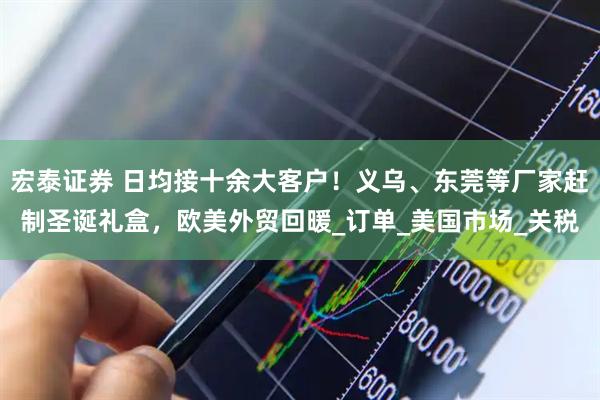 宏泰证券 日均接十余大客户！义乌、东莞等厂家赶制圣诞礼盒，欧美外贸回暖_订单_美国市场_关税