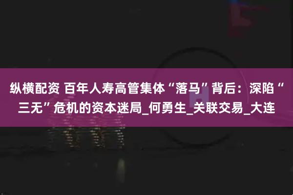 纵横配资 百年人寿高管集体“落马”背后：深陷“三无”危机的资本迷局_何勇生_关联交易_大连