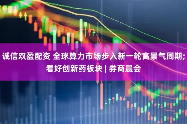 诚信双盈配资 全球算力市场步入新一轮高景气周期;看好创新药板块 | 券商晨会