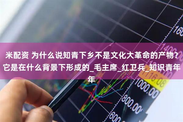 米配资 为什么说知青下乡不是文化大革命的产物？它是在什么背景下形成的_毛主席_红卫兵_知识青年