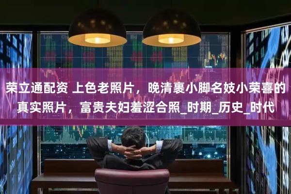 荣立通配资 上色老照片，晚清裹小脚名妓小荣喜的真实照片，富贵夫妇羞涩合照_时期_历史_时代