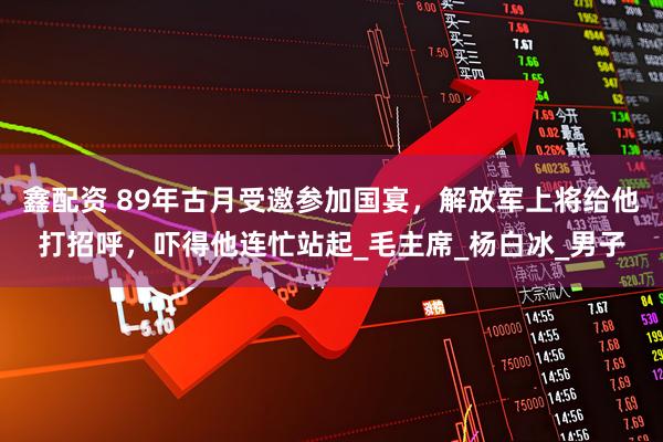 鑫配资 89年古月受邀参加国宴，解放军上将给他打招呼，吓得他连忙站起_毛主席_杨白冰_男子