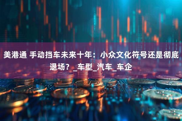 美港通 手动挡车未来十年：小众文化符号还是彻底退场？_车型_汽车_车企