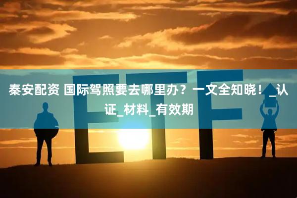 秦安配资 国际驾照要去哪里办？一文全知晓！_认证_材料_有效期