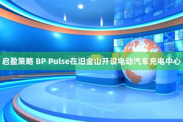 启盈策略 BP Pulse在旧金山开设电动汽车充电中心