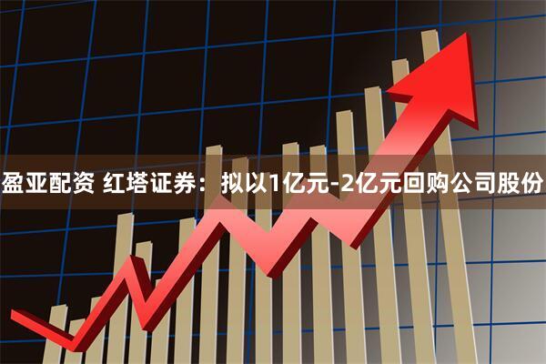 盈亚配资 红塔证券：拟以1亿元-2亿元回购公司股份