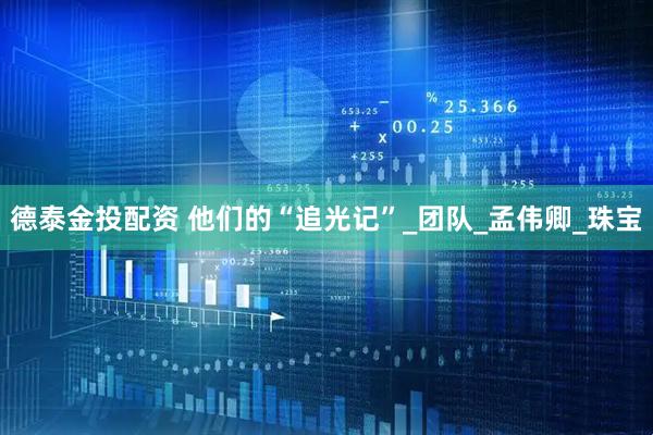德泰金投配资 他们的“追光记”_团队_孟伟卿_珠宝