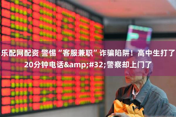 乐配网配资 警惕“客服兼职”诈骗陷阱！高中生打了20分钟电话&#32;警察却上门了