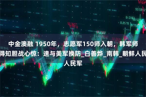 中金澳融 1950年，志愿军150师入朝，韩军师长得知胆战心惊：速与美军换防_白善烨_南韩_朝鲜人民军