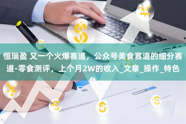 恒瑞盈 又一个火爆赛道，公众号美食赛道的细分赛道-零食测评，上个月2W的收入_文章_操作_特色