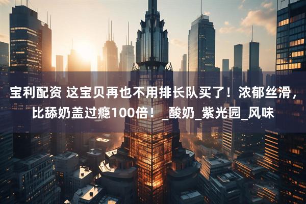 宝利配资 这宝贝再也不用排长队买了！浓郁丝滑，比舔奶盖过瘾100倍！_酸奶_紫光园_风味