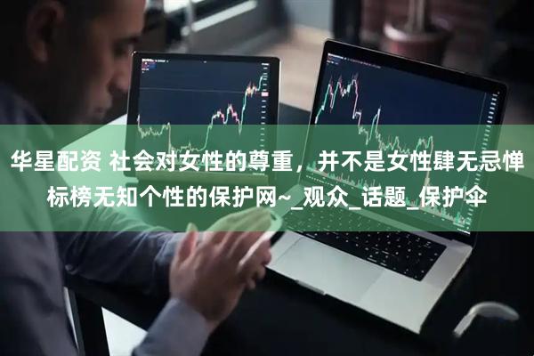 华星配资 社会对女性的尊重，并不是女性肆无忌惮标榜无知个性的保护网~_观众_话题_保护伞