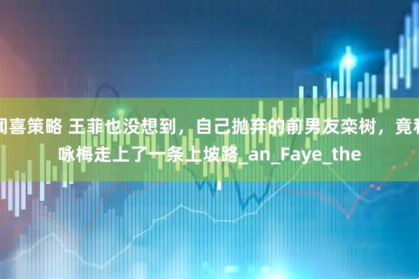 闻喜策略 王菲也没想到，自己抛弃的前男友栾树，竟和咏梅走上了一条上坡路_an_Faye_the