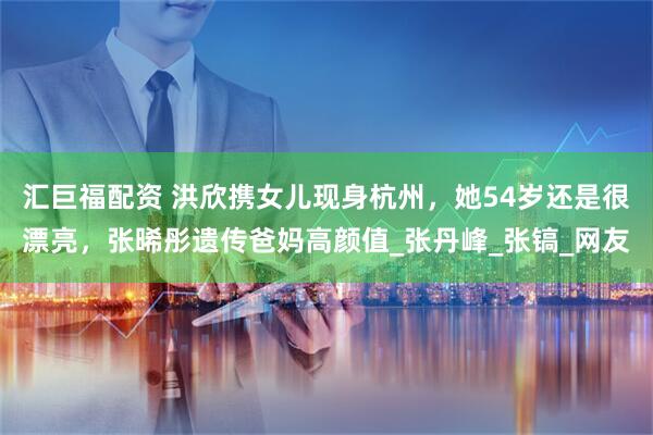 汇巨福配资 洪欣携女儿现身杭州，她54岁还是很漂亮，张晞彤遗传爸妈高颜值_张丹峰_张镐_网友