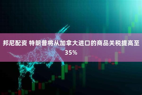 邦尼配资 特朗普将从加拿大进口的商品关税提高至35%