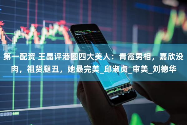第一配资 王晶评港圈四大美人：青霞男相，嘉欣没肉，祖贤腿丑，她最完美_邱淑贞_审美_刘德华