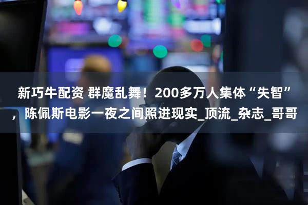 新巧牛配资 群魔乱舞！200多万人集体“失智”，陈佩斯电影一夜之间照进现实_顶流_杂志_哥哥