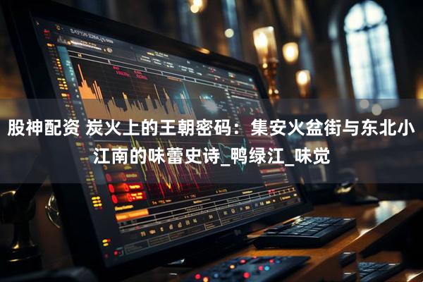 股神配资 炭火上的王朝密码：集安火盆街与东北小江南的味蕾史诗_鸭绿江_味觉