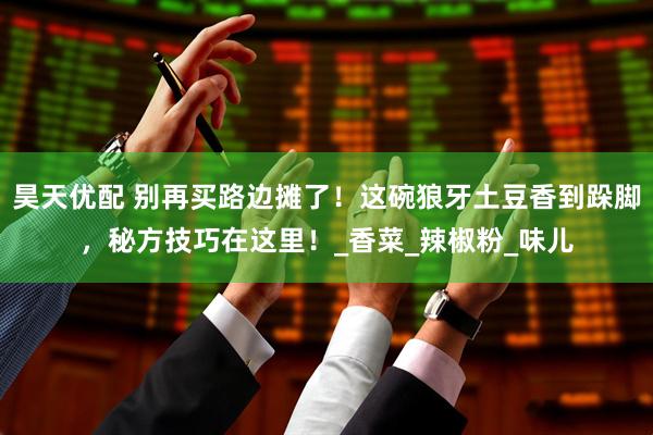 昊天优配 别再买路边摊了！这碗狼牙土豆香到跺脚，秘方技巧在这里！_香菜_辣椒粉_味儿