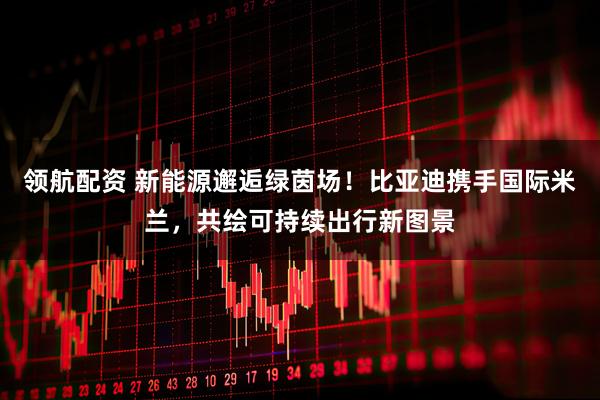 领航配资 新能源邂逅绿茵场！比亚迪携手国际米兰，共绘可持续出行新图景