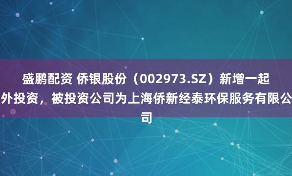 盛鹏配资 侨银股份（002973.SZ）新增一起对外投资，被投资公司为上海侨新经泰环保服务有限公司