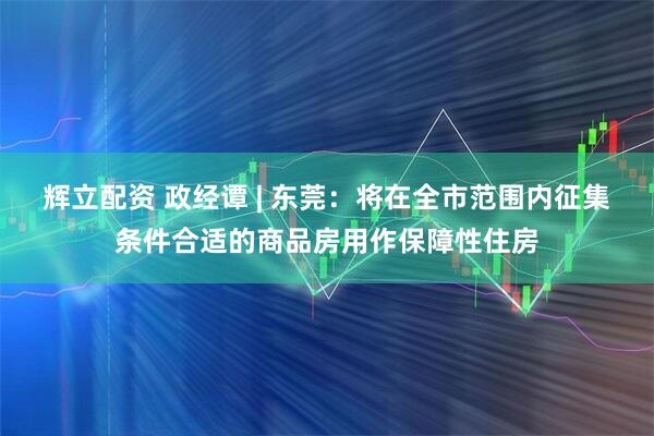 辉立配资 政经谭 | 东莞：将在全市范围内征集条件合适的商品房用作保障性住房