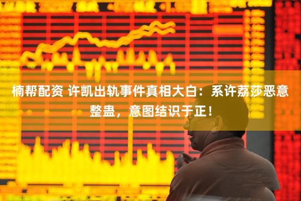 楠帮配资 许凯出轨事件真相大白：系许荔莎恶意整蛊，意图结识于正！