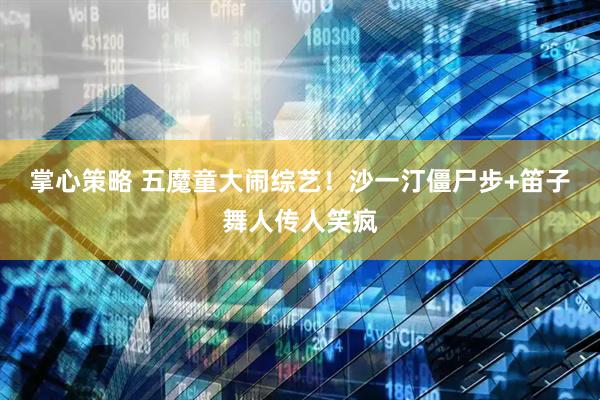 掌心策略 五魔童大闹综艺！沙一汀僵尸步+笛子舞人传人笑疯