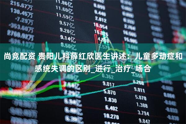尚竞配资 贵阳儿科薛红欣医生讲述：儿童多动症和感统失调的区别_进行_治疗_场合