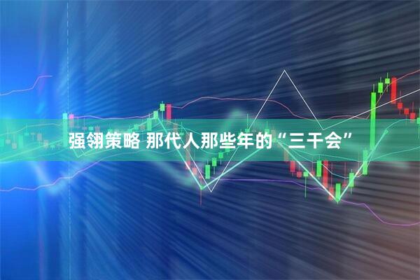 强翎策略 那代人那些年的“三干会”