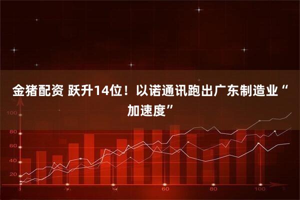 金猪配资 跃升14位!以诺通讯跑出广东制造业“加速度”