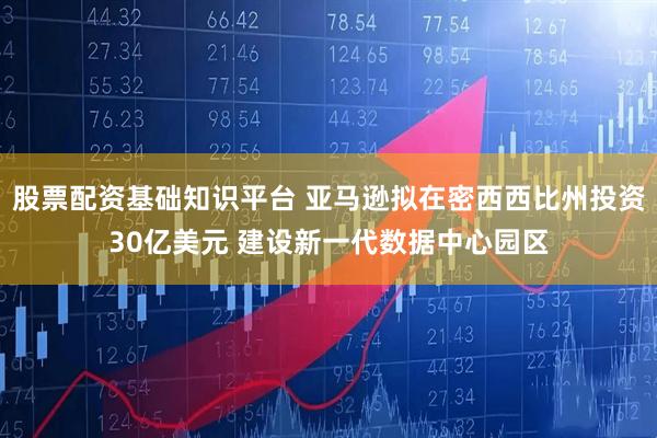 股票配资基础知识平台 亚马逊拟在密西西比州投资30亿美元 建设新一代数据中心园区