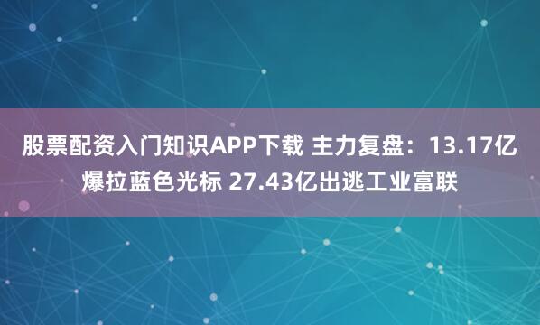 股票配资入门知识APP下载 主力复盘：13.17亿爆拉蓝色光标 27.43亿出逃工业富联