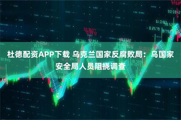 杜德配资APP下载 乌克兰国家反腐败局：乌国家安全局人员阻挠调查
