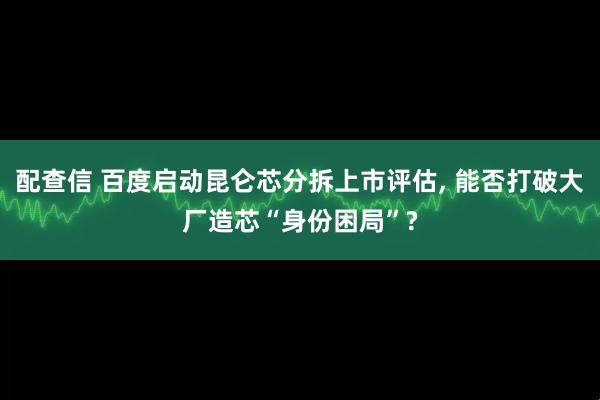 配查信 百度启动昆仑芯分拆上市评估, 能否打破大厂造芯“身份困局”?