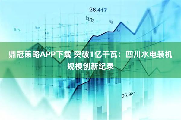鼎冠策略APP下载 突破1亿千瓦：四川水电装机规模创新纪录
