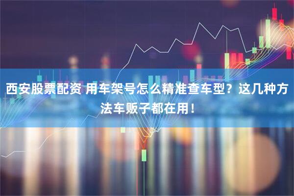 西安股票配资 用车架号怎么精准查车型？这几种方法车贩子都在用！
